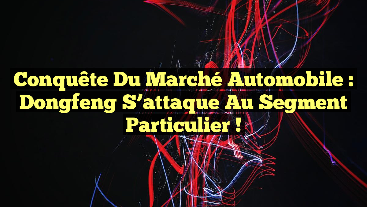 Conquête du Marché Automobile : Dongfeng S&rsquo;attaque au Segment Particulier !