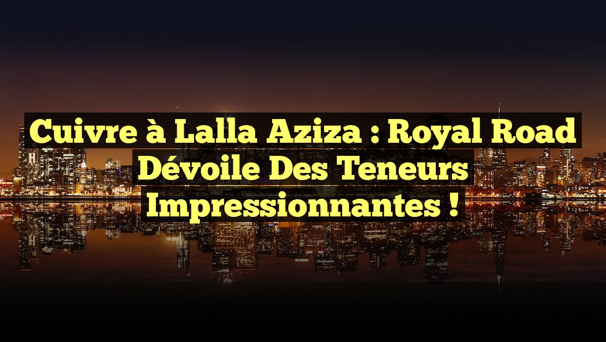 Cuivre à Lalla Aziza : Royal Road dévoile des teneurs impressionnantes !