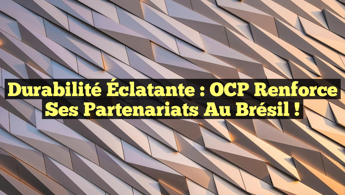 Durabilité Éclatante : OCP Renforce ses Partenariats au Brésil !