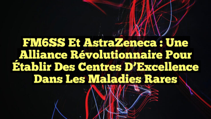 FM6SS et AstraZeneca : Une Alliance Révolutionnaire pour Établir des Centres d’Excellence dans les Maladies Rares