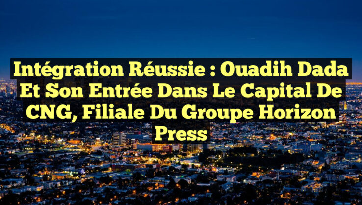 Intégration Réussie : Ouadih Dada et son Entrée dans le Capital de CNG, Filiale du Groupe Horizon Press