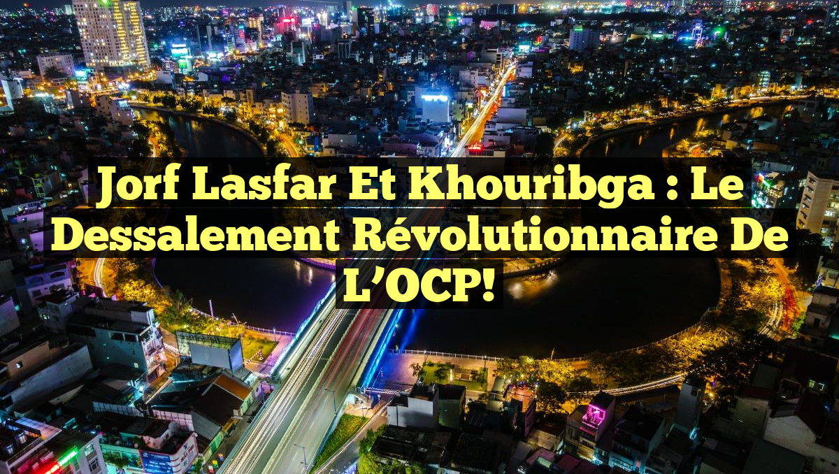 Jorf Lasfar et Khouribga : Le Dessalement Révolutionnaire de l&rsquo;OCP!