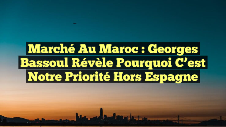 Marché au Maroc : Georges Bassoul révèle pourquoi c’est notre priorité hors Espagne