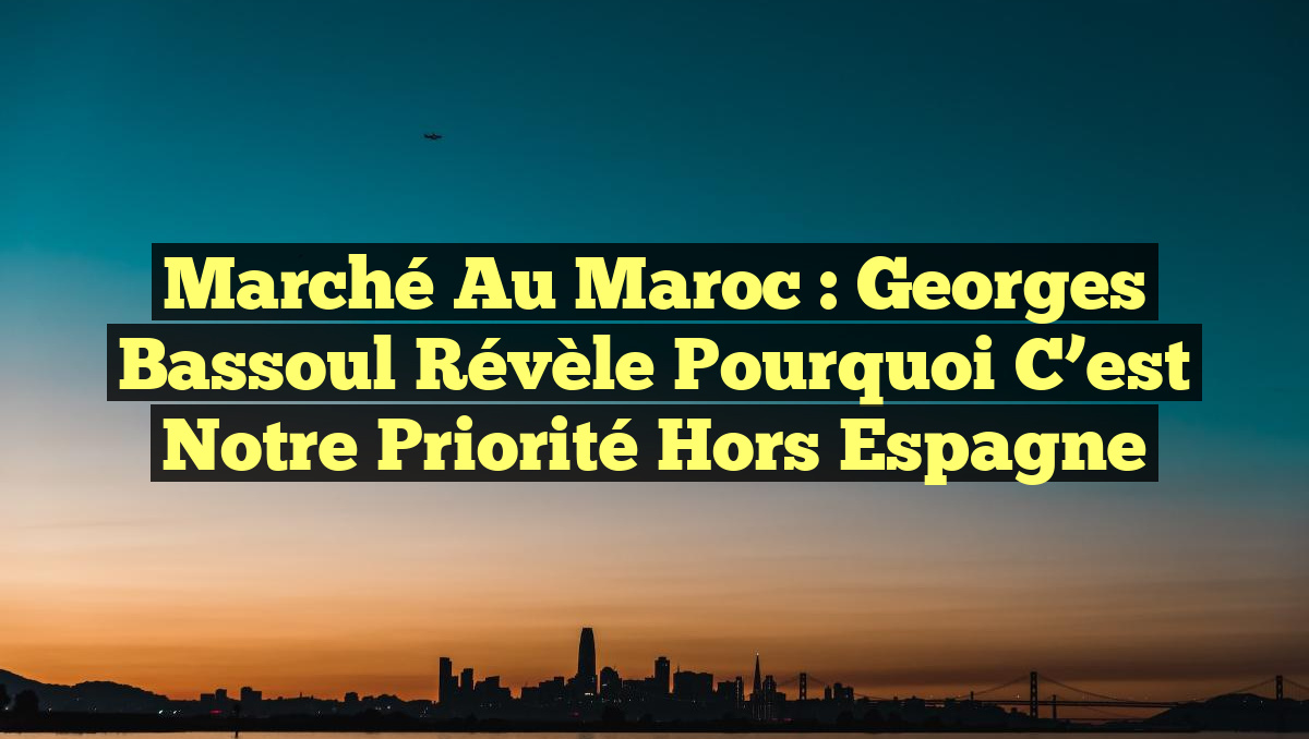 Marché au Maroc : Georges Bassoul révèle pourquoi c&rsquo;est notre priorité hors Espagne
