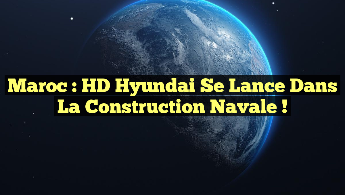 Maroc : HD Hyundai se lance dans la construction navale !