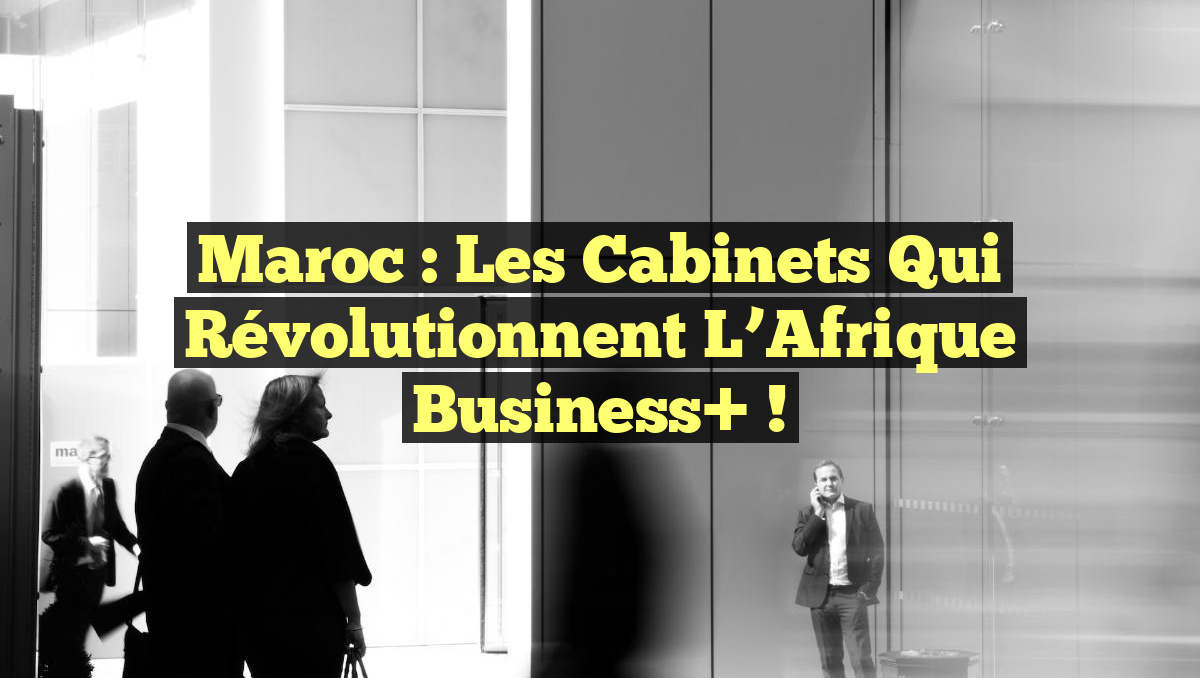 Maroc : Les Cabinets qui Révolutionnent l&rsquo;Afrique Business+ !