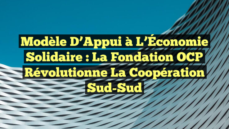 Modèle d’Appui à l’Économie Solidaire : La Fondation OCP Révolutionne la Coopération Sud-Sud