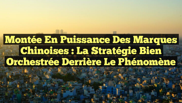 Montée en puissance des marques chinoises : la stratégie bien orchestrée derrière le phénomène Montée en puissance des marques chinoises : la stratégie bien orchestrée derrière le phénomène