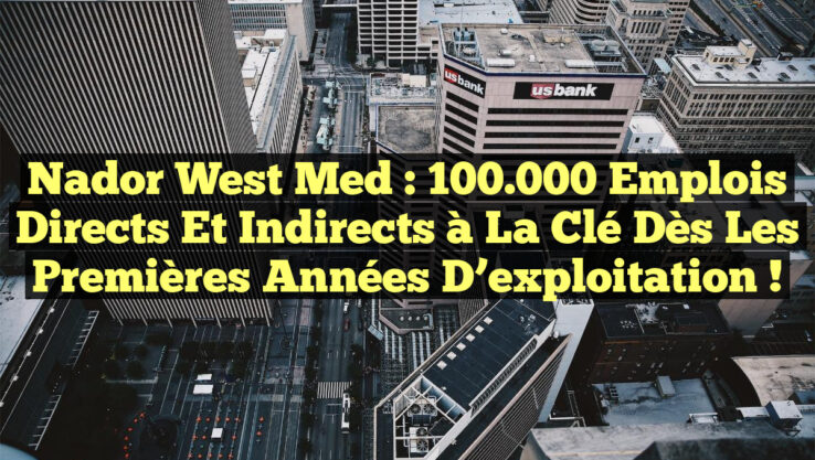 Nador West Med : 100.000 emplois directs et indirects à la clé dès les premières années d’exploitation !