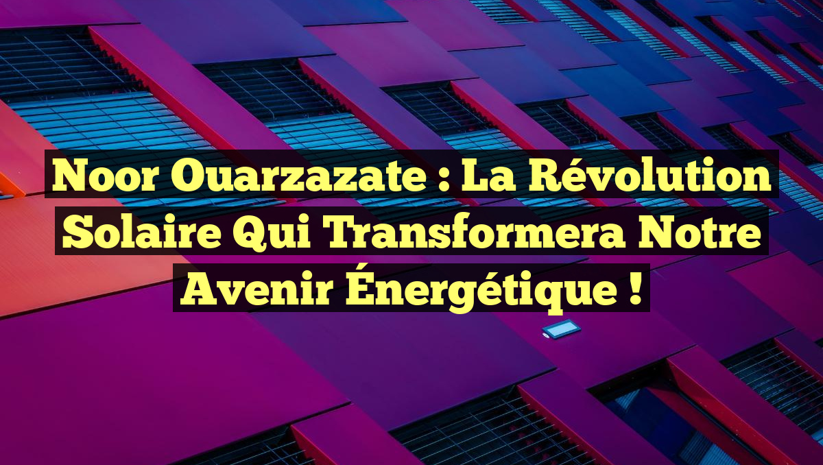 Noor Ouarzazate : La Révolution Solaire Qui Transformera Notre Avenir Énergétique !