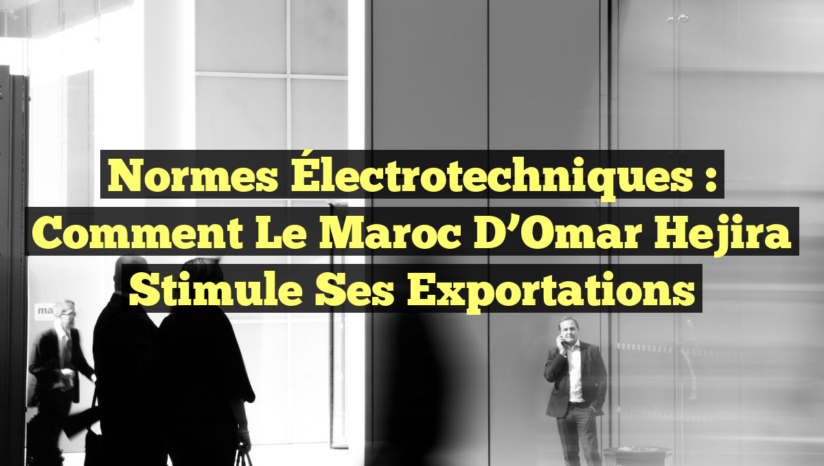 Normes Électrotechniques : Comment le Maroc d&rsquo;Omar Hejira Stimule ses Exportations