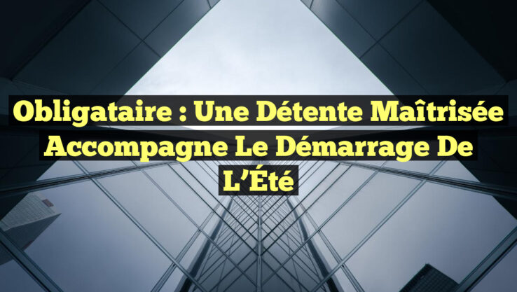 Obligataire : Une Détente Maîtrisée Accompagne le Démarrage de l’Été
