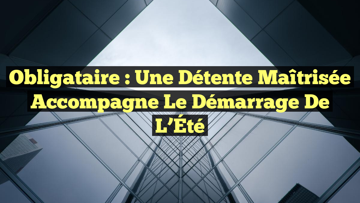 Obligataire : Une Détente Maîtrisée Accompagne le Démarrage de l&rsquo;Été