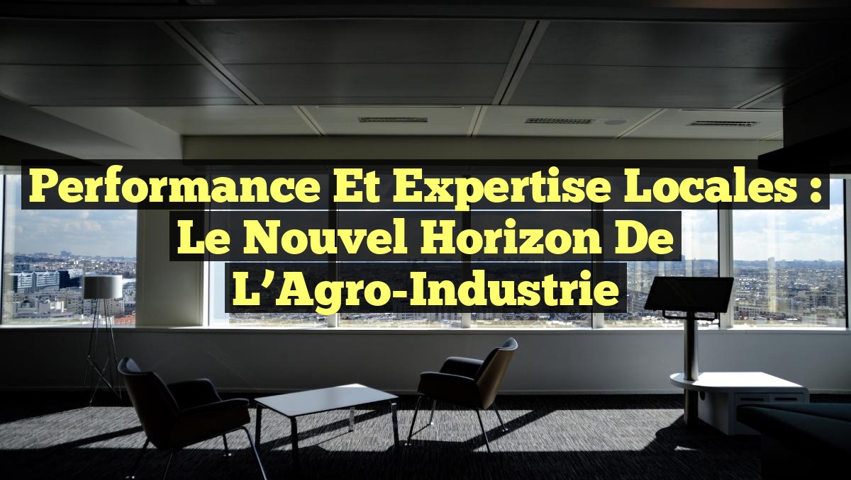 Performance et Expertise Locales : Le Nouvel Horizon de l&rsquo;Agro-Industrie
