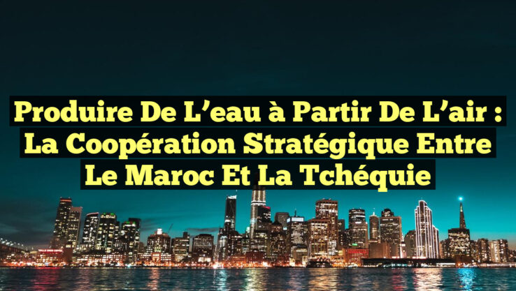 Produire de l’eau à partir de l’air : la coopération stratégique entre le Maroc et la Tchéquie