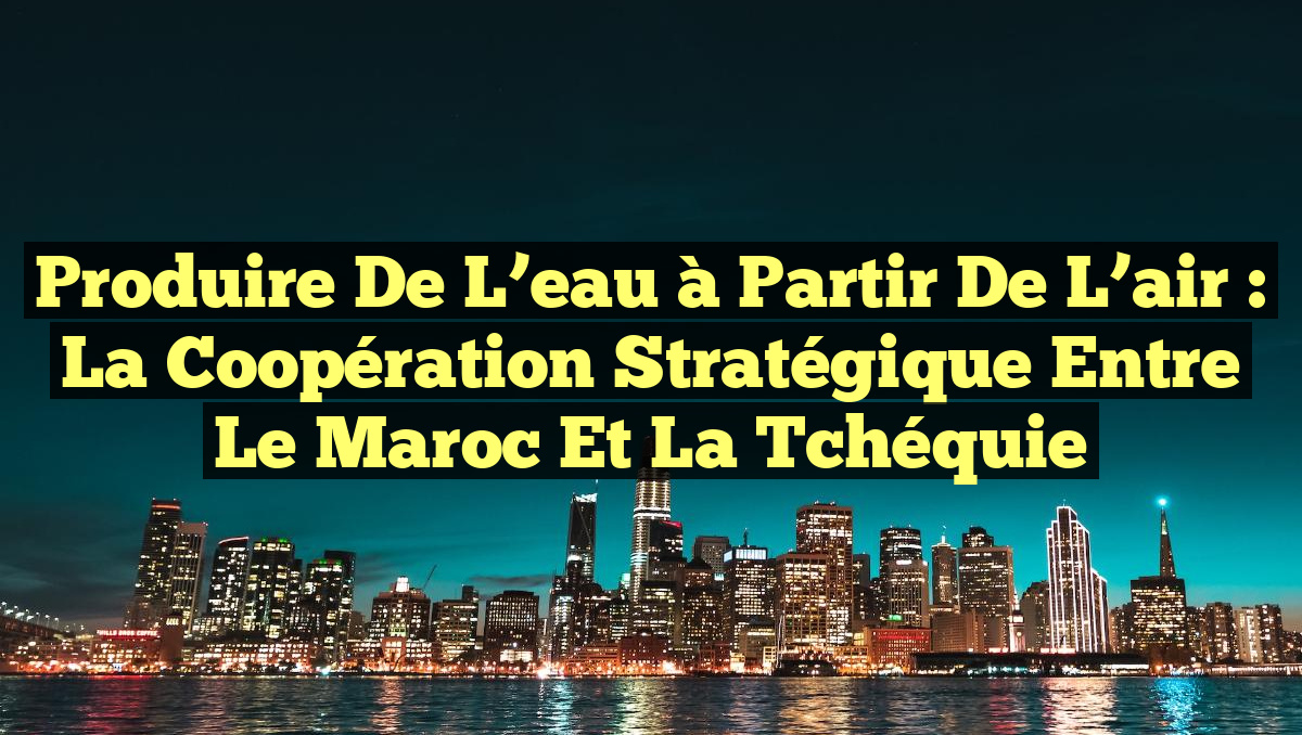 Produire de l&rsquo;eau à partir de l&rsquo;air : la coopération stratégique entre le Maroc et la Tchéquie