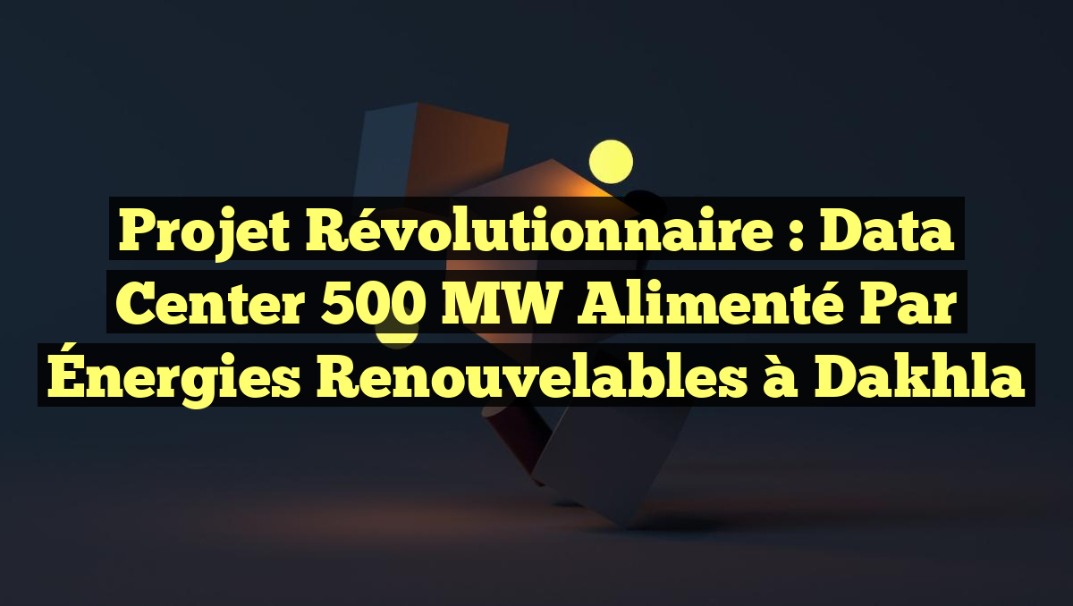 Projet révolutionnaire : Data Center 500 MW alimenté par Énergies Renouvelables à Dakhla