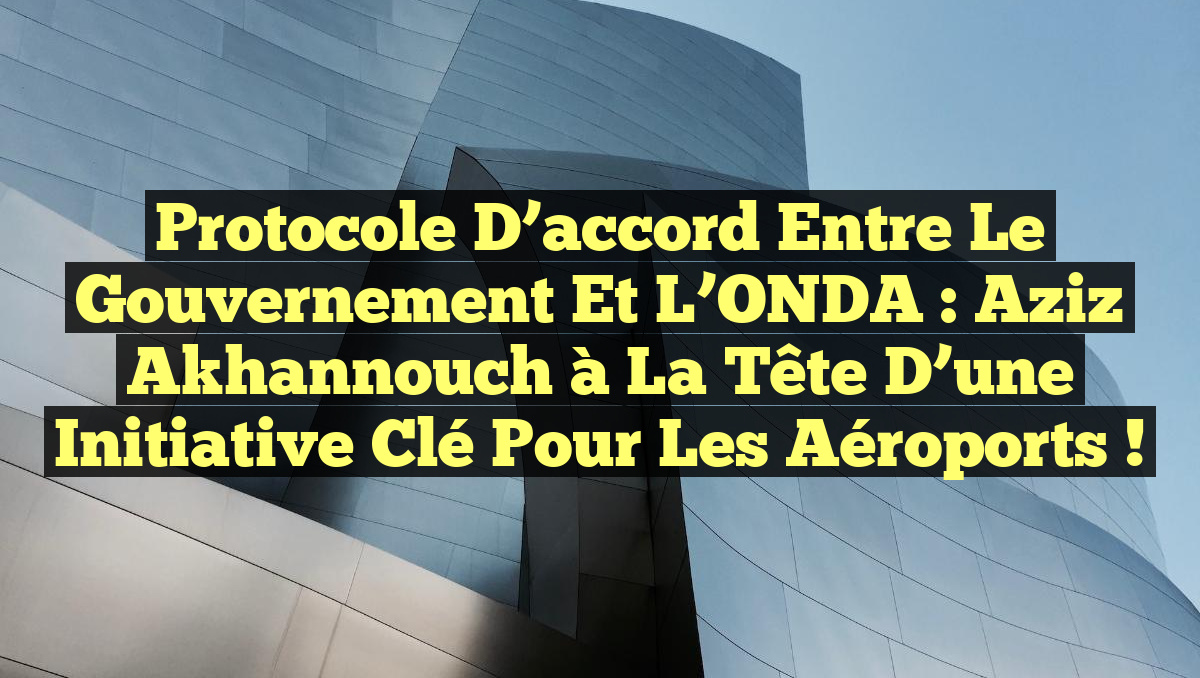 Protocole d&rsquo;accord entre le gouvernement et l’ONDA : Aziz Akhannouch à la tête d&rsquo;une initiative clé pour les aéroports !