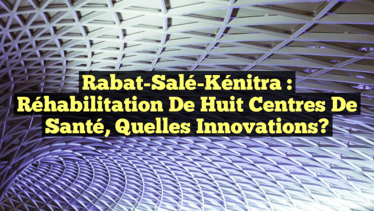 Rabat-Salé-Kénitra : Réhabilitation de Huit Centres de Santé, Quelles Innovations?