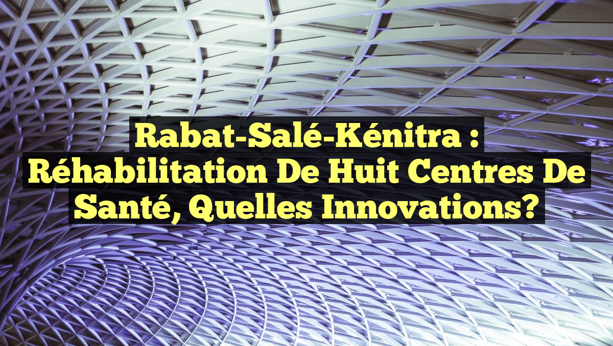 Rabat-Salé-Kénitra : Réhabilitation de Huit Centres de Santé, Quelles Innovations?
