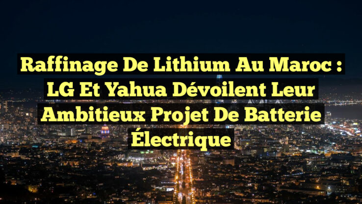 Raffinage de Lithium au Maroc : LG et Yahua Dévoilent Leur Ambitieux Projet de Batterie Électrique