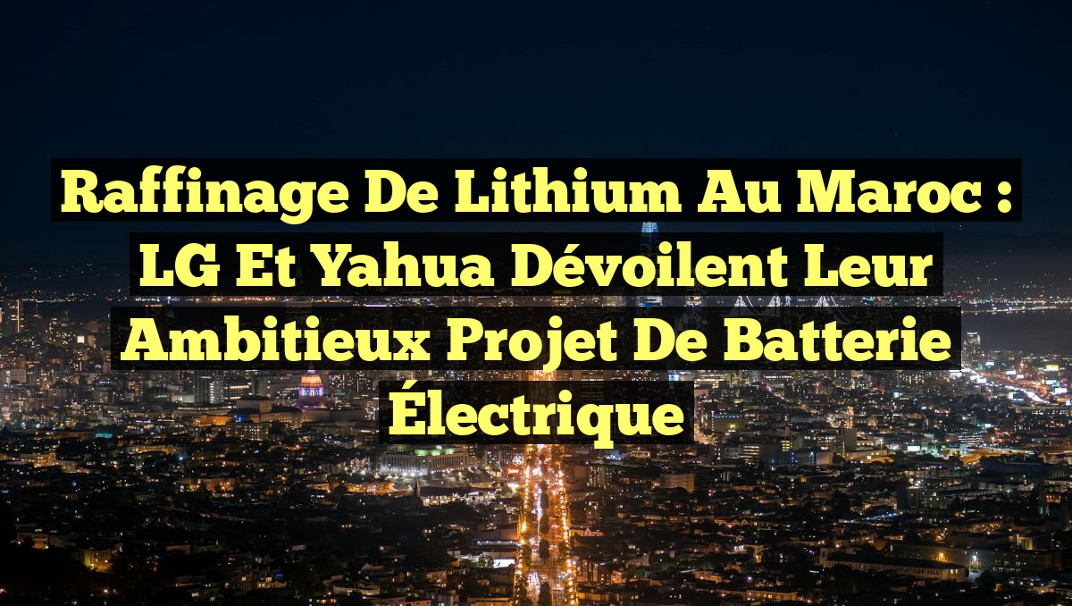 Raffinage de Lithium au Maroc : LG et Yahua Dévoilent Leur Ambitieux Projet de Batterie Électrique