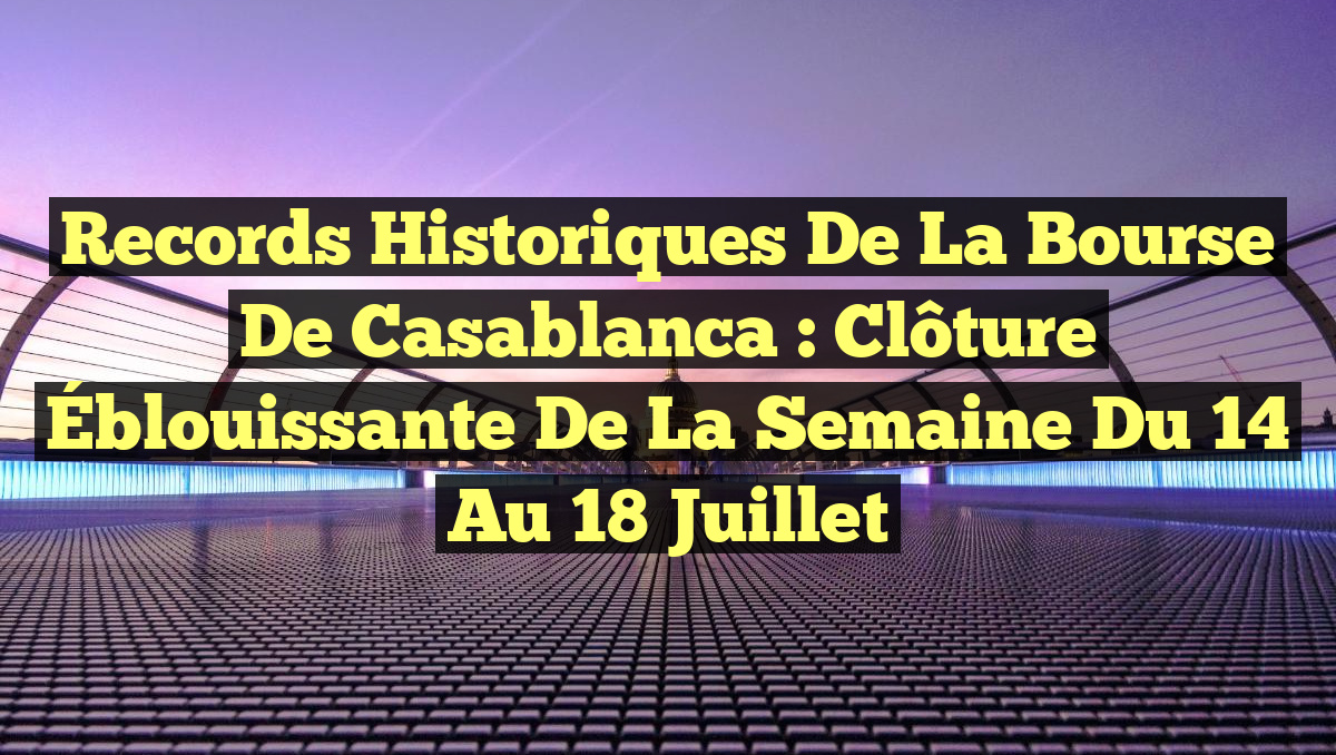 Records Historiques de la Bourse de Casablanca : Clôture Éblouissante de la Semaine du 14 au 18 Juillet
