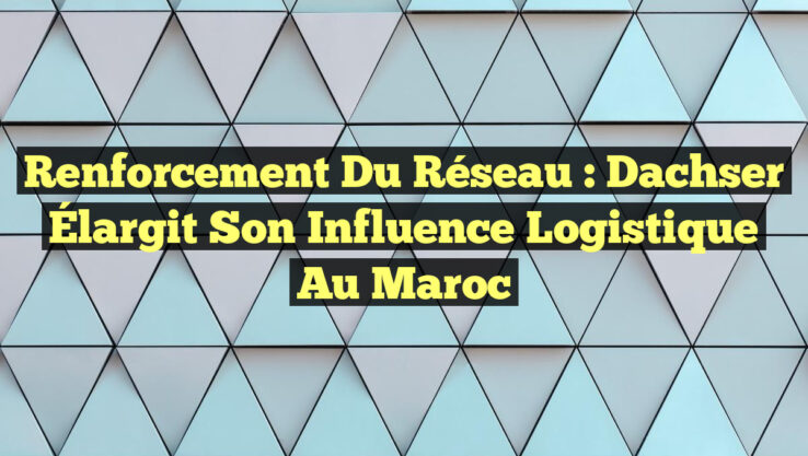 Renforcement du Réseau : Dachser Élargit son Influence Logistique au Maroc