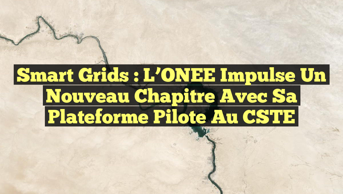 Smart Grids : L’ONEE Impulse un Nouveau Chapitre avec sa Plateforme Pilote au CSTE