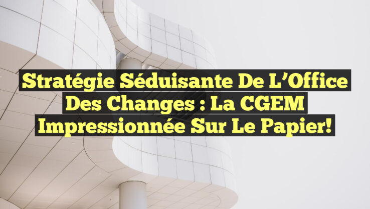 Stratégie séduisante de l’Office des Changes : La CGEM impressionnée sur le papier!
