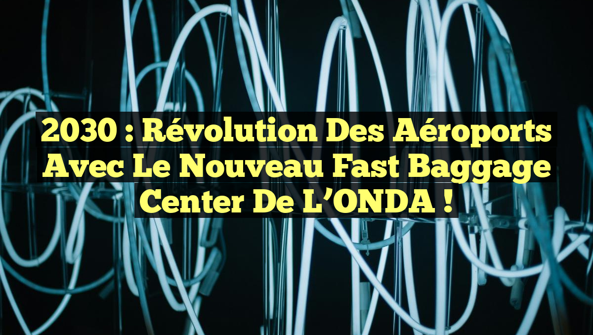 2030 : Révolution des Aéroports avec le Nouveau Fast Baggage Center de l&rsquo;ONDA !