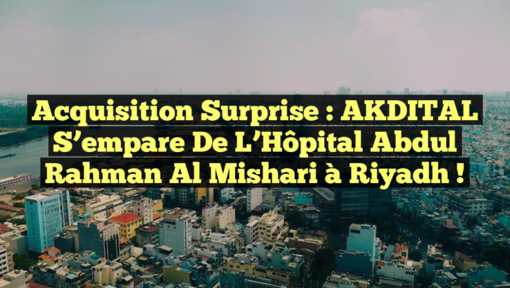 Acquisition Surprise : AKDITAL s’empare de l’Hôpital Abdul Rahman Al Mishari à Riyadh !