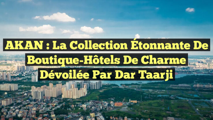 AKAN : La Collection Étonnante de Boutique-Hôtels de Charme Dévoilée par Dar Taarji