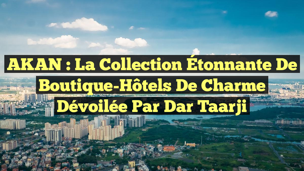 AKAN : La Collection Étonnante de Boutique-Hôtels de Charme Dévoilée par Dar Taarji