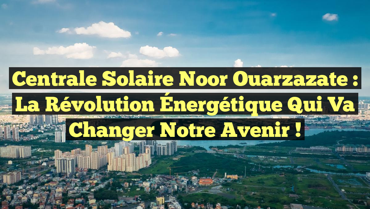 Centrale Solaire Noor Ouarzazate : La Révolution Énergétique Qui Va Changer Notre Avenir !