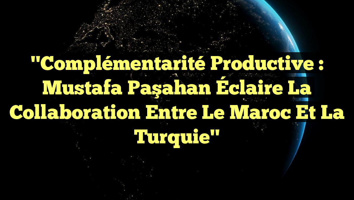 "Complémentarité Productive : Mustafa Paşahan Éclaire la Collaboration entre le Maroc et la Turquie"