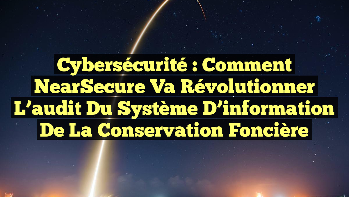 Cybersécurité : Comment NearSecure va révolutionner l&rsquo;audit du système d’information de la Conservation foncière
