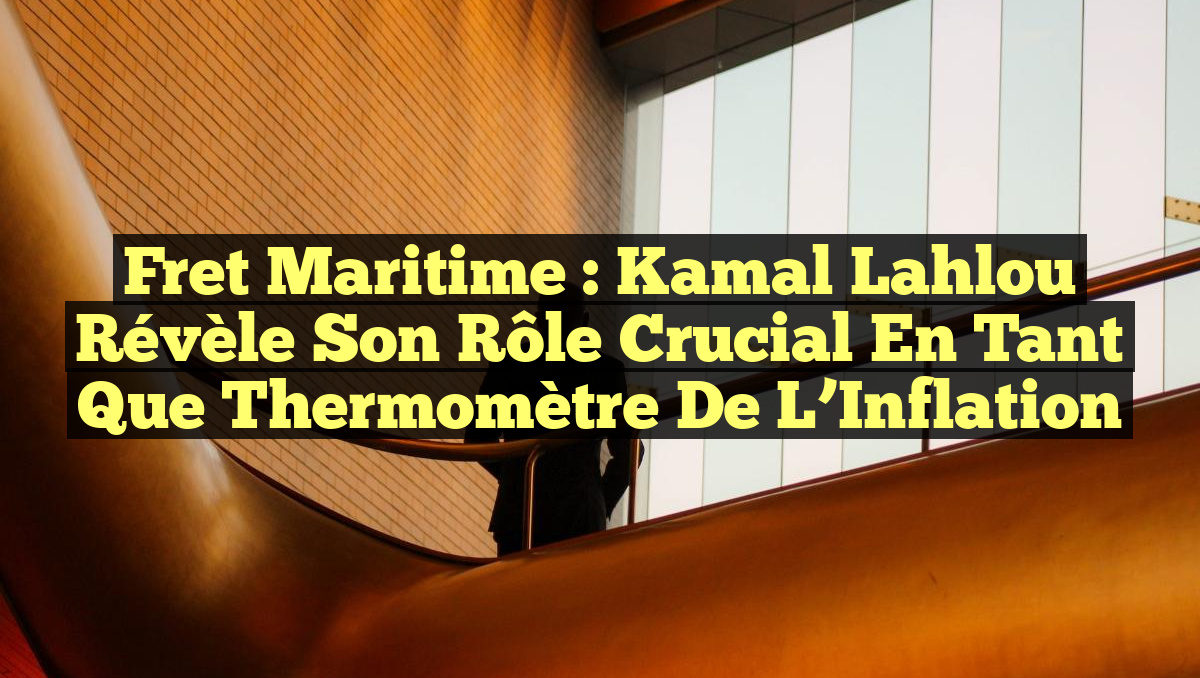 Fret Maritime : Kamal Lahlou Révèle Son Rôle Crucial en tant que Thermomètre de l’Inflation