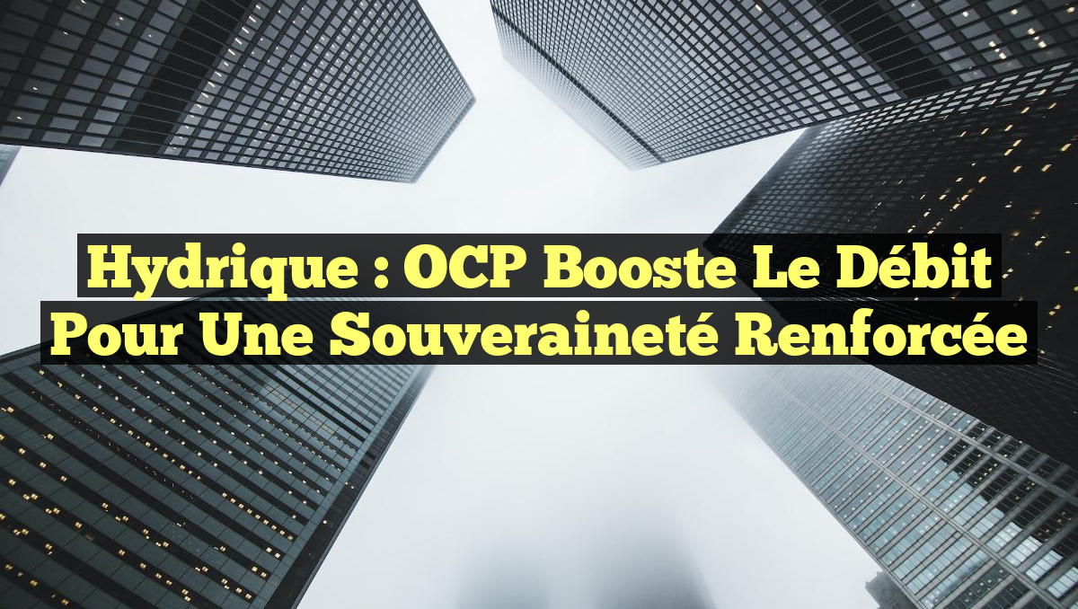 Hydrique : OCP Booste le Débit pour une Souveraineté Renforcée