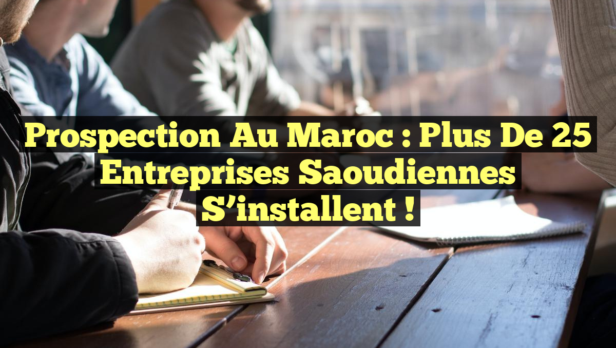 Prospection au Maroc : Plus de 25 entreprises saoudiennes s&rsquo;installent !