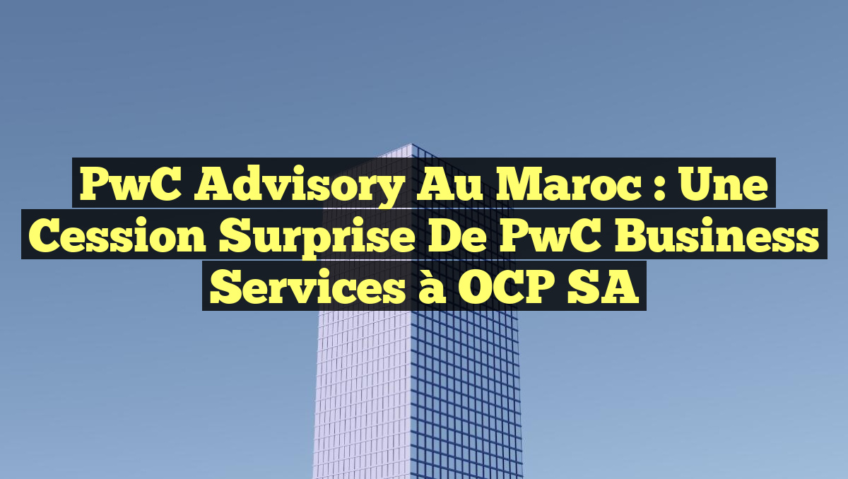 PwC Advisory au Maroc : Une Cession Surprise de PwC Business Services à OCP SA