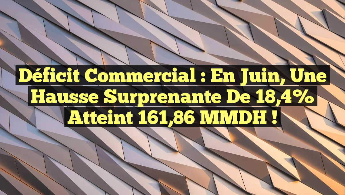 Déficit Commercial : En Juin, une Hausse Surprenante de 18,4% Atteint 161,86 MMDH !