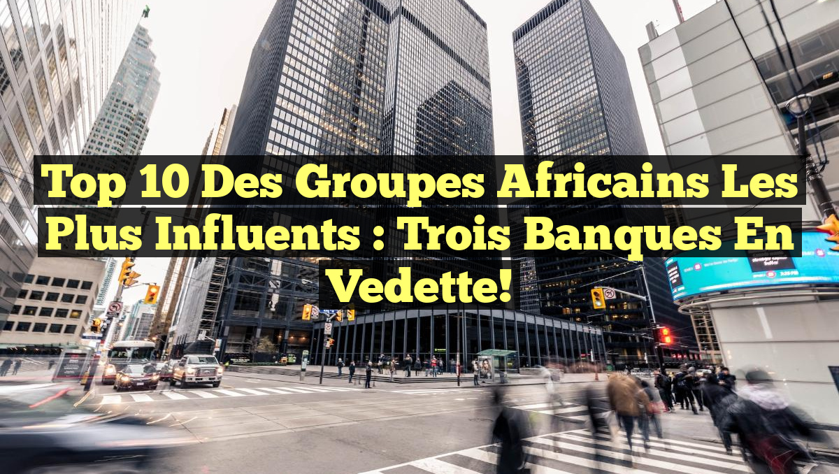 Top 10 des Groupes Africains les Plus Influents : Trois Banques en Vedette!