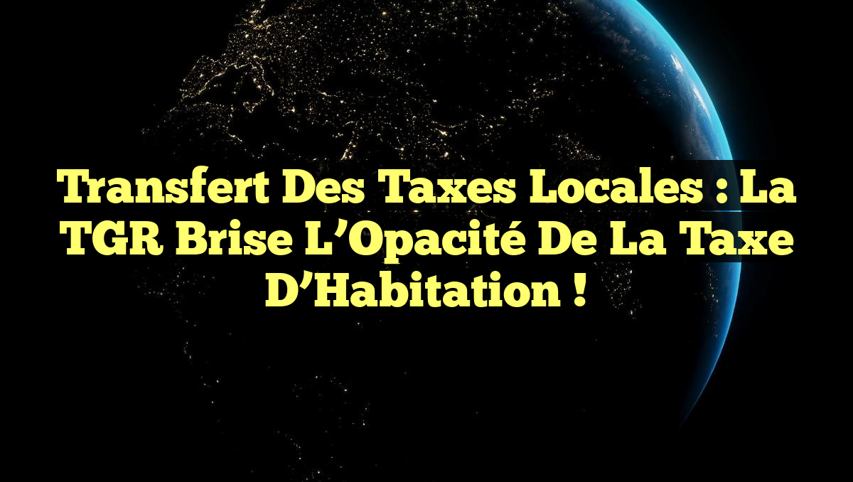 Transfert des Taxes Locales : La TGR Brise l&rsquo;Opacité de la Taxe d&rsquo;Habitation !
