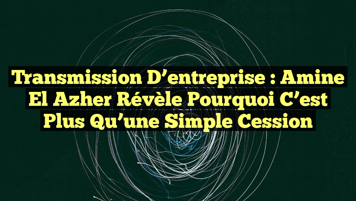 Transmission d&rsquo;entreprise : Amine El Azher révèle pourquoi c&rsquo;est plus qu&rsquo;une simple cession