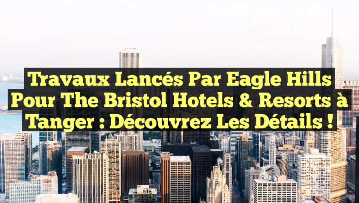 Travaux lancés par Eagle Hills pour The Bristol Hotels & Resorts à Tanger : Découvrez les détails !