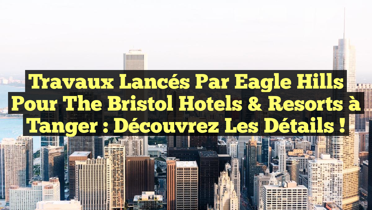 Travaux lancés par Eagle Hills pour The Bristol Hotels & Resorts à Tanger : Découvrez les détails !