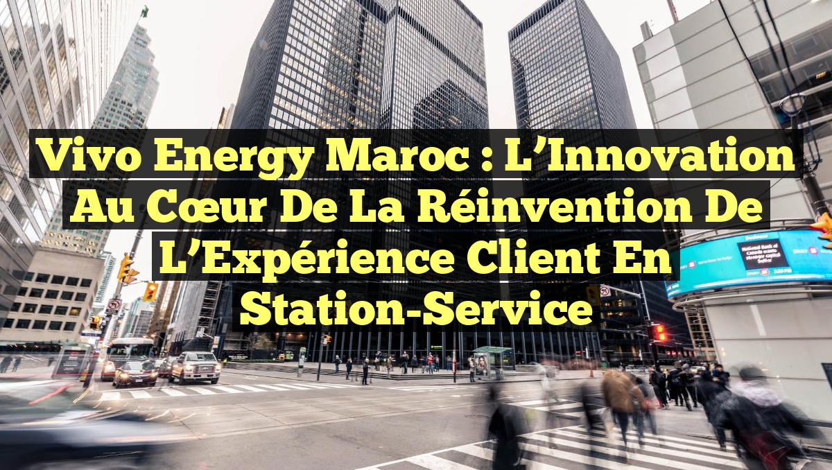 Vivo Energy Maroc : L’Innovation au Cœur de la Réinvention de l’Expérience Client en Station-Service