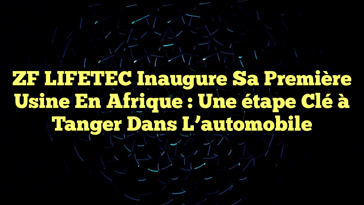 ZF LIFETEC inaugure sa première usine en Afrique : une étape clé à Tanger dans l&rsquo;automobile