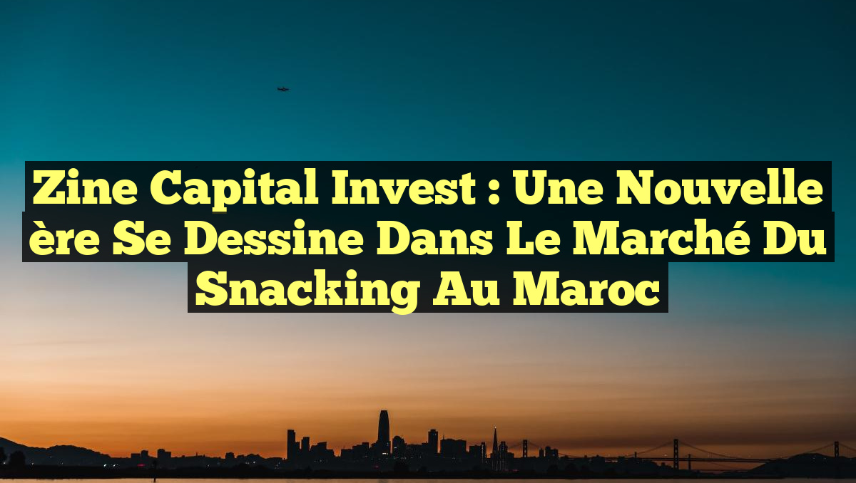 Zine Capital Invest : Une nouvelle ère se dessine dans le marché du snacking au Maroc